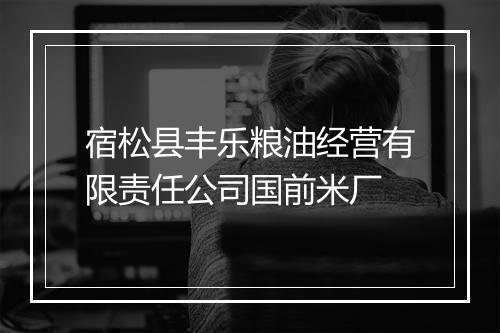 宿松县丰乐粮油经营有限责任公司国前米厂