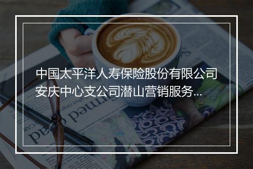 中国太平洋人寿保险股份有限公司安庆中心支公司潜山营销服务部