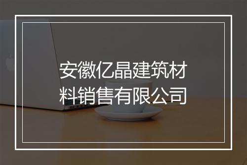 安徽亿晶建筑材料销售有限公司
