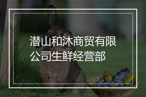 潜山和沐商贸有限公司生鲜经营部