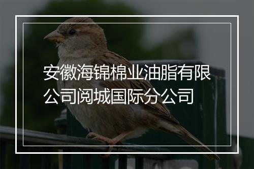 安徽海锦棉业油脂有限公司阅城国际分公司