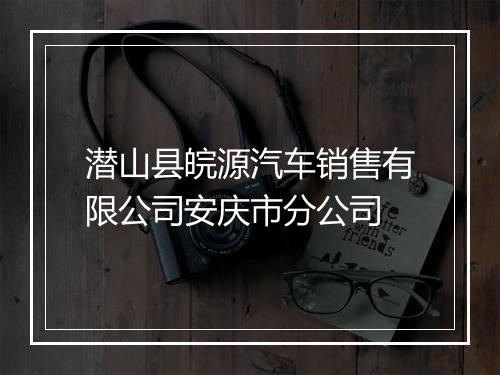 潜山县皖源汽车销售有限公司安庆市分公司