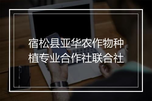 宿松县亚华农作物种植专业合作社联合社
