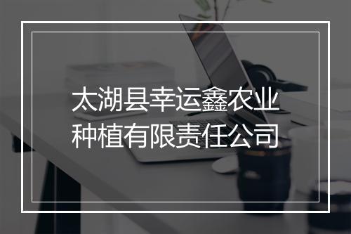 太湖县幸运鑫农业种植有限责任公司