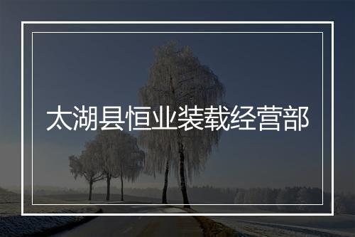 太湖县恒业装载经营部