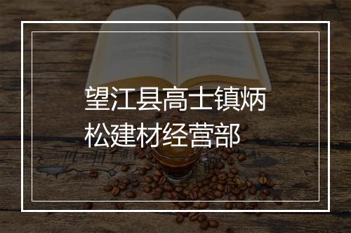 望江县高士镇炳松建材经营部