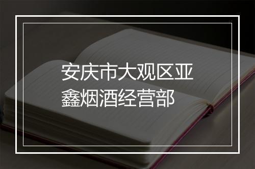 安庆市大观区亚鑫烟酒经营部