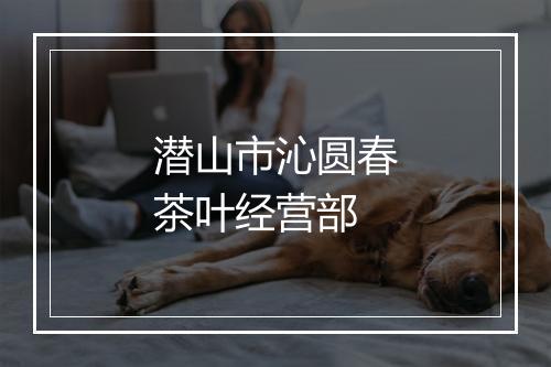 潜山市沁圆春茶叶经营部