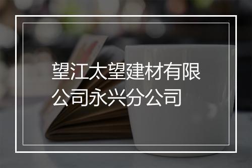 望江太望建材有限公司永兴分公司