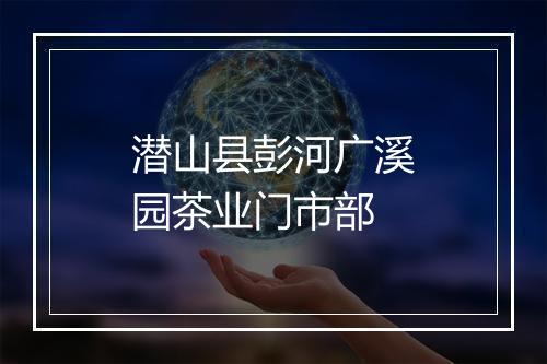 潜山县彭河广溪园茶业门市部