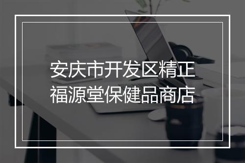 安庆市开发区精正福源堂保健品商店