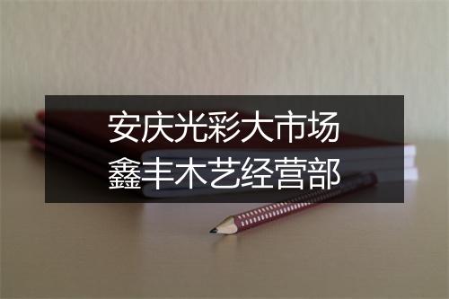 安庆光彩大市场鑫丰木艺经营部