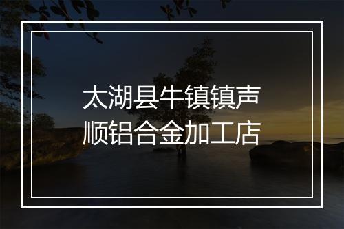 太湖县牛镇镇声顺铝合金加工店