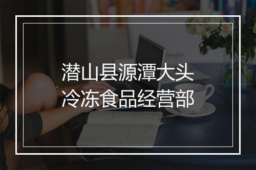 潜山县源潭大头冷冻食品经营部