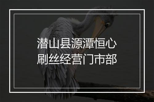 潜山县源潭恒心刷丝经营门市部