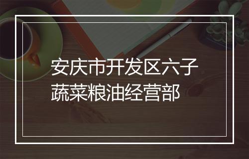 安庆市开发区六子蔬菜粮油经营部