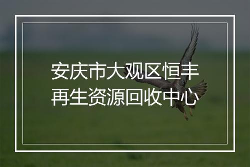 安庆市大观区恒丰再生资源回收中心