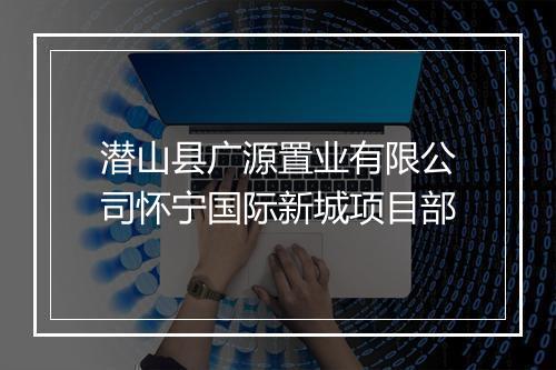 潜山县广源置业有限公司怀宁国际新城项目部