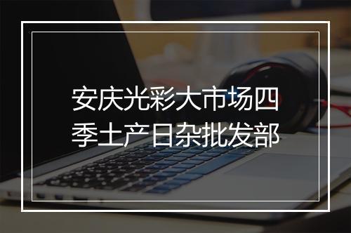 安庆光彩大市场四季土产日杂批发部
