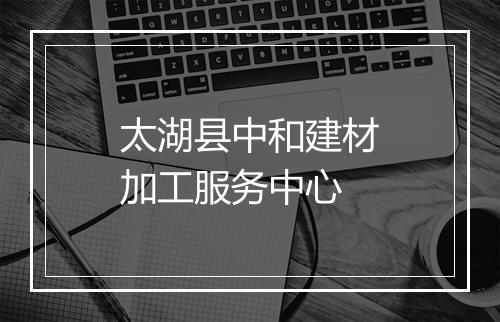 太湖县中和建材加工服务中心