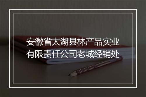 安徽省太湖县林产品实业有限责任公司老城经销处